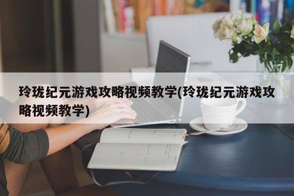 玲珑纪元游戏攻略视频教学(玲珑纪元游戏攻略视频教学)