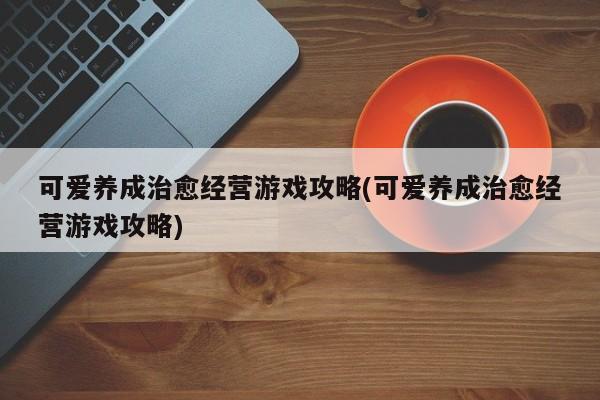 可爱养成治愈经营游戏攻略(可爱养成治愈经营游戏攻略)