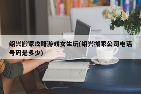 绍兴搬家攻略游戏女生玩(绍兴搬家公司电话号码是多少)