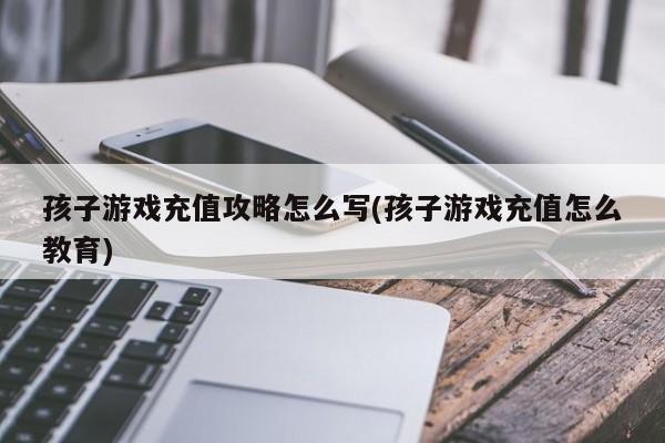 孩子游戏充值攻略怎么写(孩子游戏充值怎么教育)