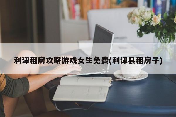 利津租房攻略游戏女生免费(利津县租房子)